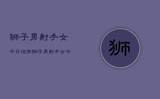 狮子男射手女今日运势，狮子男射手女今日爱情运势