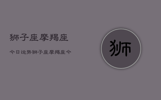 狮子座摩羯座今日运势,狮子座摩羯座今天运气怎么样 狮子座摩羯座今日运势,狮子座摩羯座今天运气怎么样