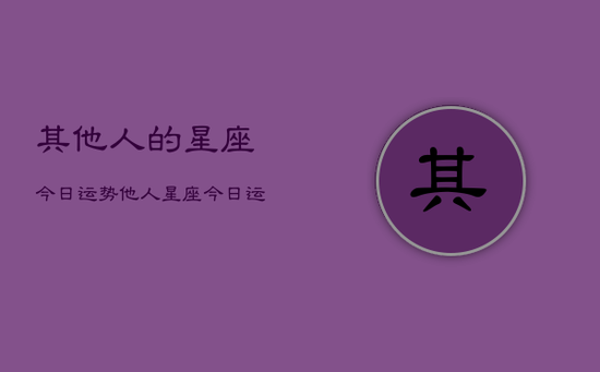 其他人的星座今日运势,他人星座今日运程 其他人的星座今日运势,他人星座今日运程