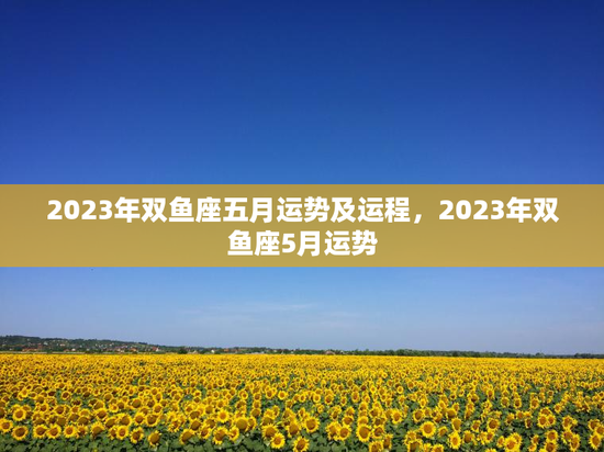2023年双鱼座五月运势及运程，2023年双鱼座5月运势