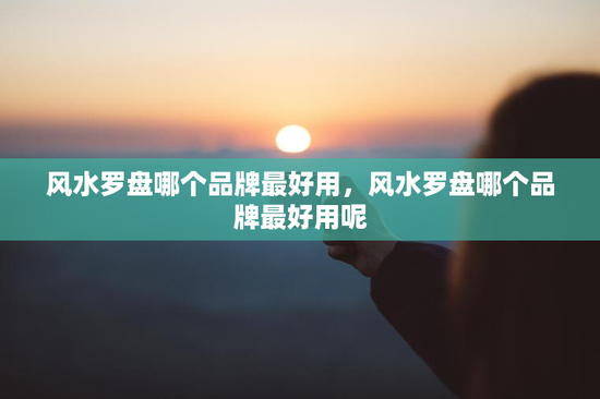 风水罗盘哪个品牌最好用，风水罗盘哪个品牌最好用呢