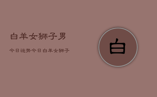 白羊女狮子男今日运势，今日白羊女狮子男爱情运