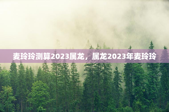 麦玲玲测算2023属龙，属龙2023年麦玲玲