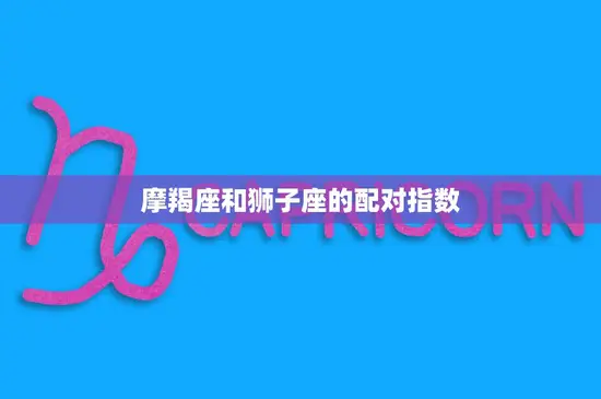 摩羯座和狮子座的配对指数(火与土的碰撞爱情的真相如何) 摩羯座和狮子座的配对指数(火与土的碰撞爱情的真相如何)