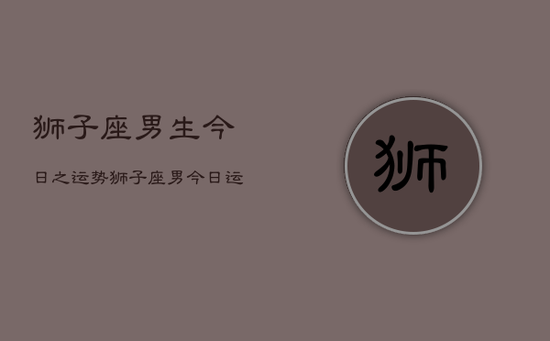 狮子座男生今日之运势，狮子座男今日运势如何
