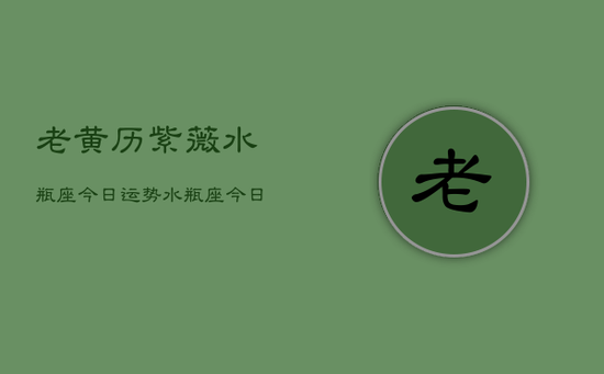 老黄历紫薇水瓶座今日运势,水瓶座今日运程 老黄历紫薇水瓶座今日运势,水瓶座今日运程