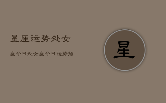 星座运势处女座今日，处女座今日运势指南