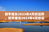 射手座女2023年4月份运势，射手座女2023年4月份运势如何