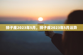 狮子座2023年5月，狮子座2023年5月运势